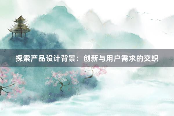 探索产品设计背景：创新与用户需求的交织